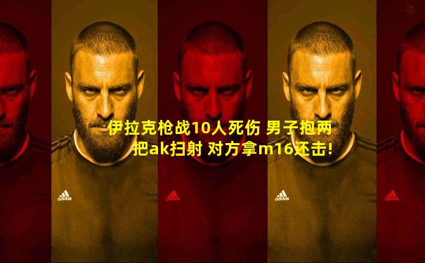 伊拉克枪战10人死伤 男子抱两把ak扫射 对方拿m16还击!
